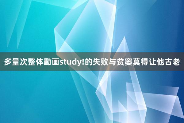 多量次整体動画study!的失败与贫窭莫得让他古老